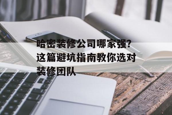 哈密装修公司哪家强？这篇避坑指南教你选对装修团队-第1张图片-