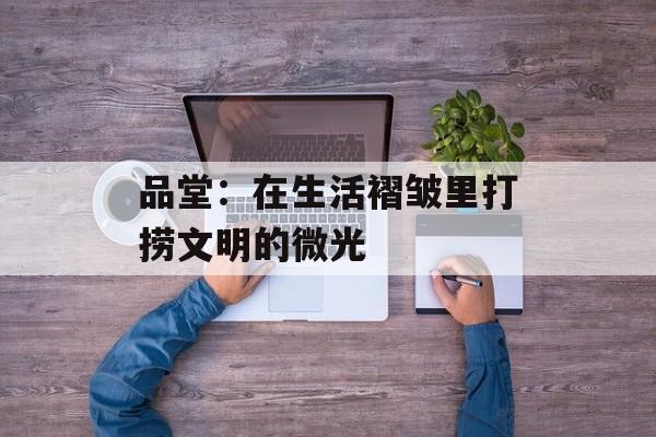 品堂:在生活褶皱里打捞文明的微光-第1张图片- 品堂:在生活褶皱里打捞文明的微光-第1张图片-