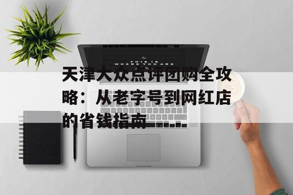 天津大众点评团购全攻略：从老字号到网红店的省钱指南-第1张图片-