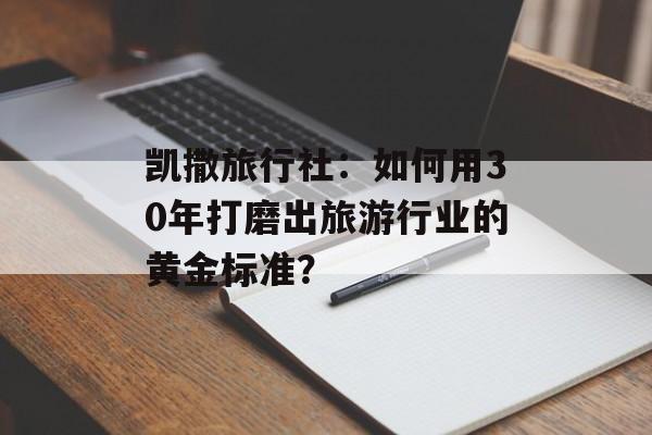 凯撒旅行社：如何用30年打磨出旅游行业的黄金标准？-第1张图片-