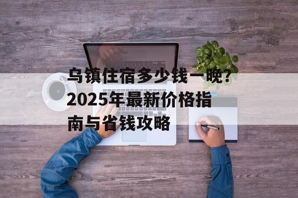 乌镇住宿多少钱一晚？2025年最新价格指南与省钱攻略-第1张图片-