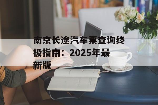 南京长途汽车票查询终极指南：2025年最新版-第1张图片-