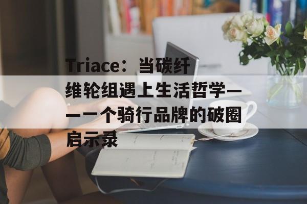 Triace:当碳纤维轮组遇上生活哲学——一个骑行品牌的破圈启示录-第1张图片- Triace:当碳纤维轮组遇上生活哲学——一个骑行品牌的破圈启示录-第1张图片-