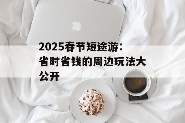 2025春节短途游:省时省钱的周边玩法大公开-第1张图片- 2025春节短途游:省时省钱的周边玩法大公开-第1张图片-