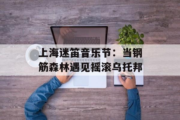 上海迷笛音乐节:当钢筋森林遇见摇滚乌托邦-第1张图片- 上海迷笛音乐节:当钢筋森林遇见摇滚乌托邦-第1张图片-