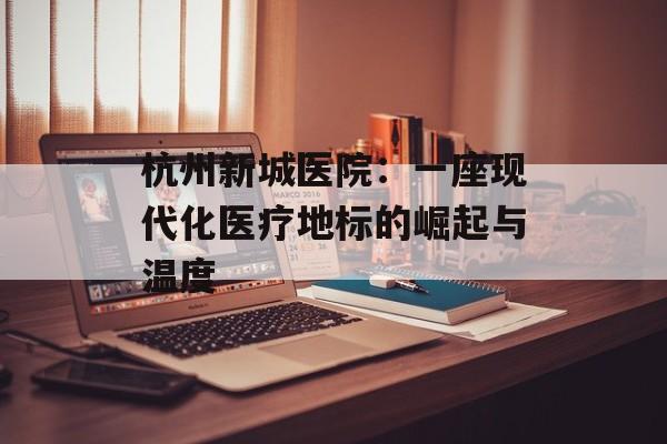 杭州新城医院：一座现代化医疗地标的崛起与温度-第1张图片-