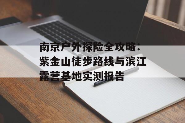 南京户外探险全攻略：紫金山徒步路线与滨江露营基地实测报告-第1张图片-