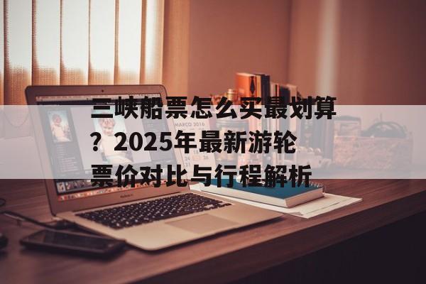 三峡船票怎么买最划算？2025年最新游轮票价对比与行程解析-第1张图片-