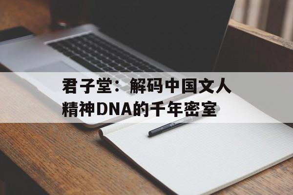 君子堂：解码中国文人精神DNA的千年密室-第1张图片-