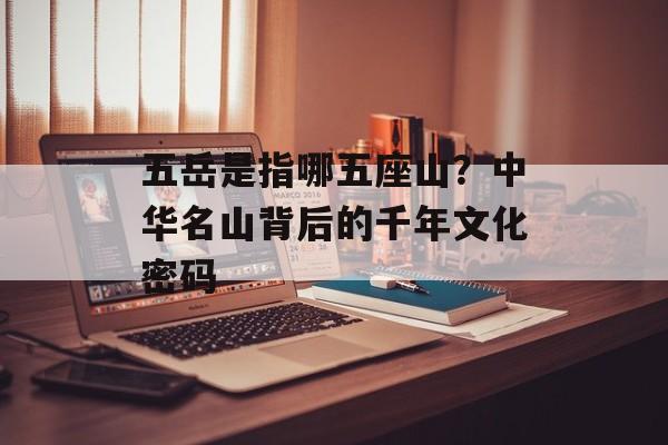 五岳是指哪五座山？中华名山背后的千年文化密码-第1张图片-