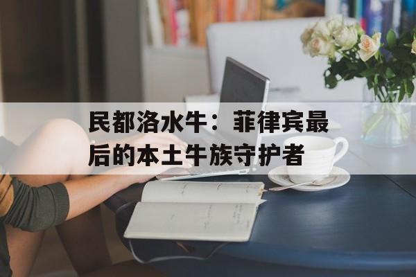 民都洛水牛：菲律宾最后的本土牛族守护者-第1张图片-