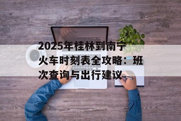 2025年桂林到南宁火车时刻表全攻略：班次查询与出行建议-第1张图片-