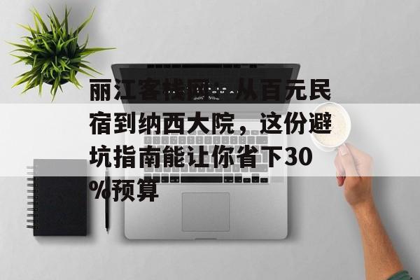 丽江客栈网：从百元民宿到纳西大院，这份避坑指南能让你省下30%预算-第1张图片-