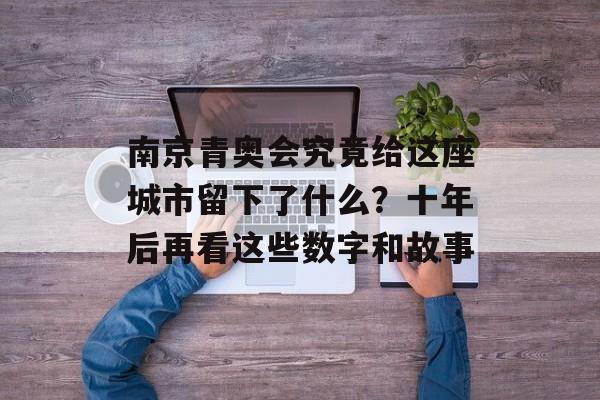 南京青奥会究竟给这座城市留下了什么？十年后再看这些数字和故事-第1张图片-