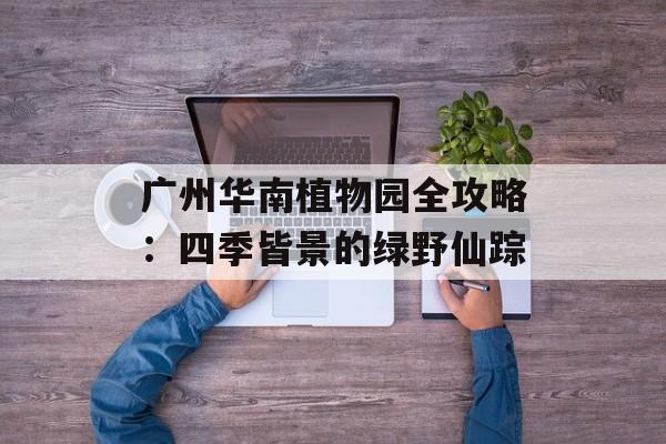 广州华南植物园全攻略：四季皆景的绿野仙踪-第1张图片-