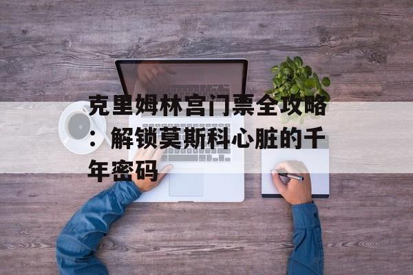 克里姆林宫门票全攻略：解锁莫斯科心脏的千年密码-第1张图片-