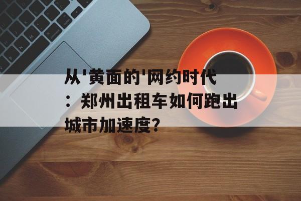 从'黄面的'网约时代：郑州出租车如何跑出城市加速度？-第1张图片-