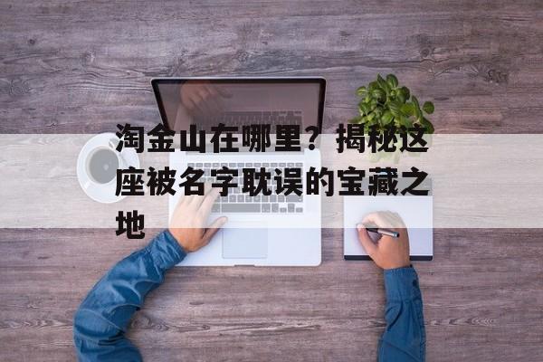 淘金山在哪里？揭秘这座被名字耽误的宝藏之地-第1张图片-