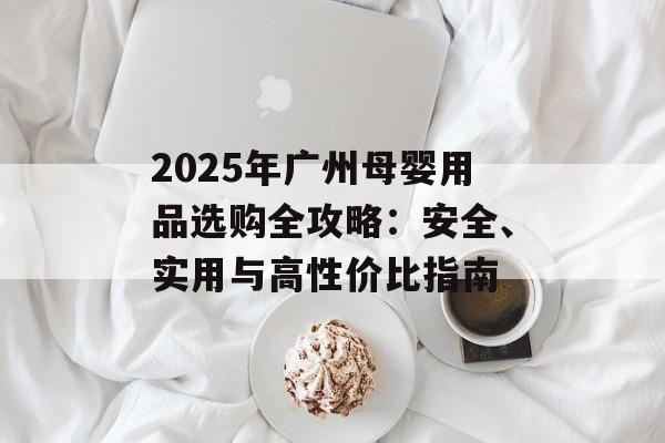 2025年广州母婴用品选购全攻略：安全、实用与高性价比指南-第1张图片-