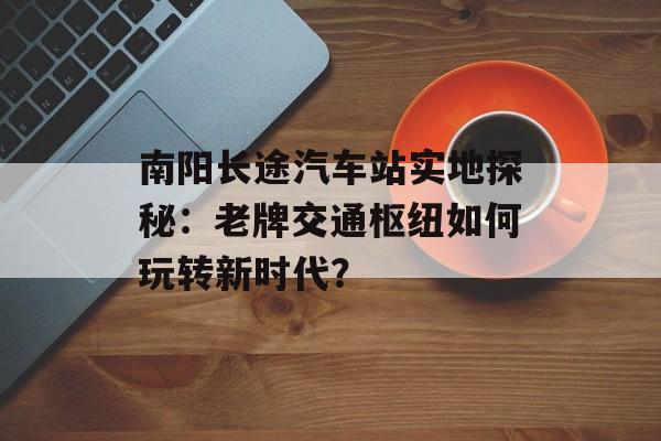 南阳长途汽车站实地探秘：老牌交通枢纽如何玩转新时代？-第1张图片-