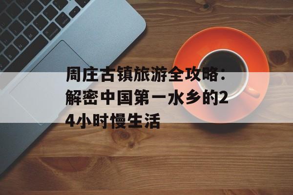 周庄古镇旅游全攻略:解密中国第一水乡的24小时慢生活-第1张图片- 周庄古镇旅游全攻略:解密中国第一水乡的24小时慢生活-第1张图片-
