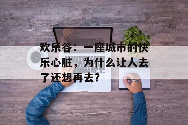欢乐谷:一座城市的快乐心脏,为什么让人去了还想再去?-第1张图片- 欢乐谷:一座城市的快乐心脏,为什么让人去了还想再去?-第1张图片-