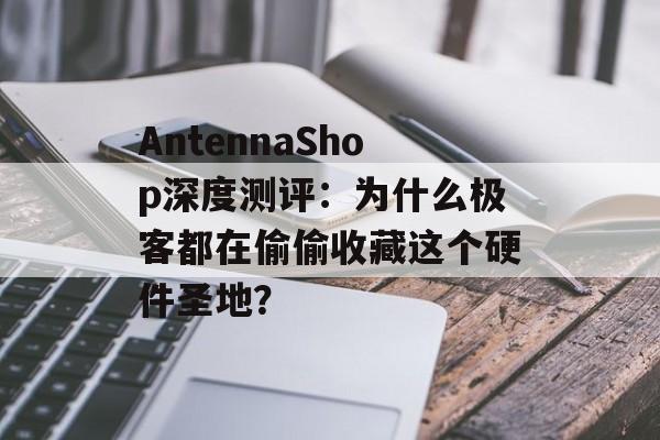 AntennaShop深度测评：为什么极客都在偷偷收藏这个硬件圣地？-第1张图片-