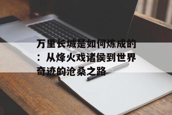 万里长城是如何炼成的：从烽火戏诸侯到世界奇迹的沧桑之路-第1张图片-
