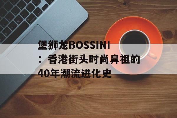 堡狮龙BOSSINI:香港街头时尚鼻祖的40年潮流进化史-第1张图片- 堡狮龙BOSSINI:香港街头时尚鼻祖的40年潮流进化史-第1张图片-