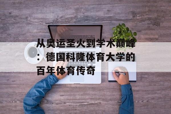 从奥运圣火到学术巅峰：德国科隆体育大学的百年体育传奇-第1张图片-