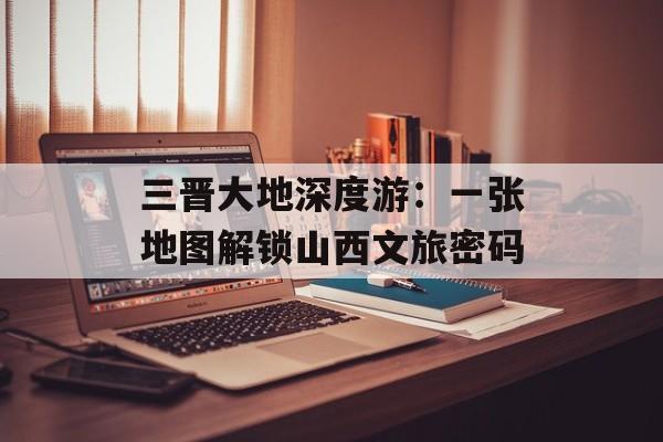 三晋大地深度游：一张地图解锁山西文旅密码-第1张图片-