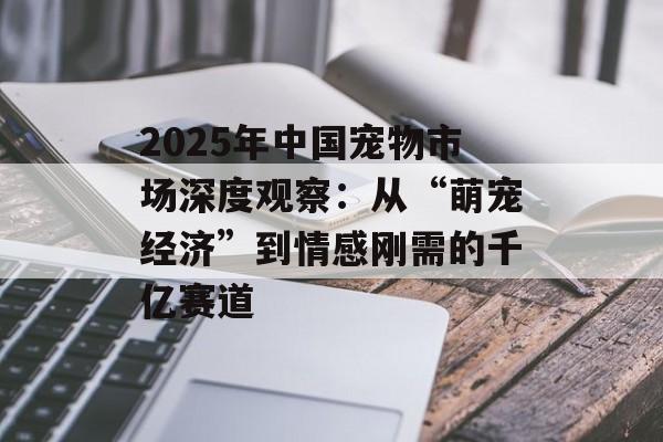 2025年中国宠物市场深度观察：从“萌宠经济”到情感刚需的千亿赛道-第1张图片-