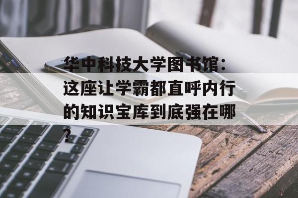 华中科技大学图书馆:这座让学霸都直呼内行的知识宝库到底强在哪?-第1张图片- 华中科技大学图书馆:这座让学霸都直呼内行的知识宝库到底强在哪?-第1张图片-