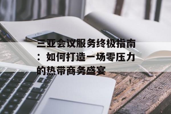 三亚会议服务终极指南：如何打造一场零压力的热带商务盛宴-第1张图片-