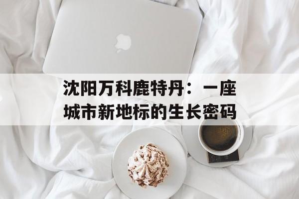 沈阳万科鹿特丹：一座城市新地标的生长密码-第1张图片-