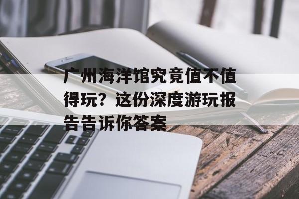 广州海洋馆究竟值不值得玩？这份深度游玩报告告诉你答案-第1张图片-