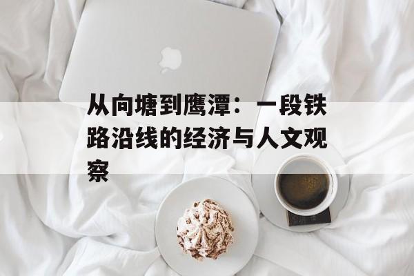 从向塘到鹰潭：一段铁路沿线的经济与人文观察-第1张图片-