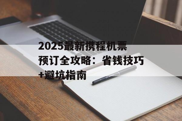 2025最新携程机票预订全攻略：省钱技巧+避坑指南-第1张图片-