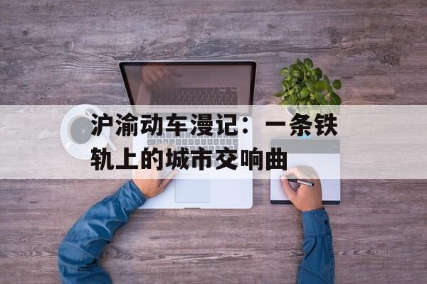 沪渝动车漫记：一条铁轨上的城市交响曲-第1张图片-