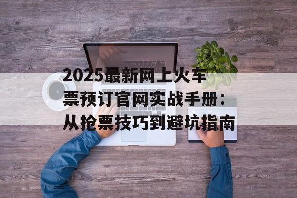 2025最新网上火车票预订官网实战手册:从抢票技巧到避坑指南-第1张图片- 2025最新网上火车票预订官网实战手册:从抢票技巧到避坑指南-第1张图片-