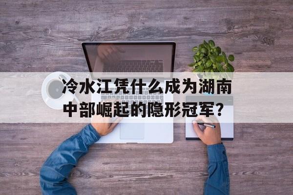 冷水江凭什么成为湖南中部崛起的隐形冠军？-第1张图片-