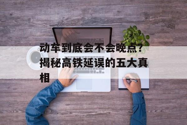 动车到底会不会晚点？揭秘高铁延误的五大真相-第1张图片-
