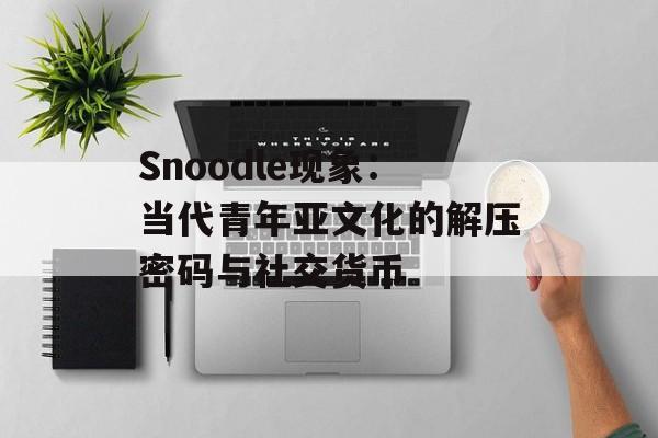 Snoodle现象：当代青年亚文化的解压密码与社交货币-第1张图片-