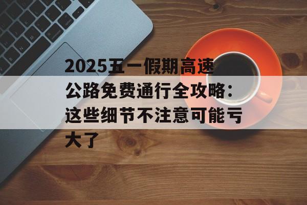 2025五一假期高速公路免费通行全攻略：这些细节不注意可能亏大了-第1张图片-