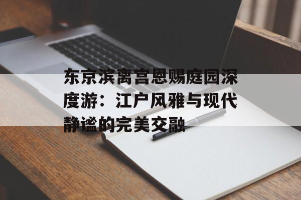 东京滨离宫恩赐庭园深度游：江户风雅与现代静谧的完美交融-第1张图片-