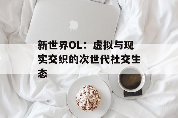 新世界OL：虚拟与现实交织的次世代社交生态-第1张图片-