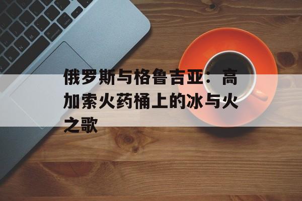 俄罗斯与格鲁吉亚:高加索火药桶上的冰与火之歌-第1张图片- 俄罗斯与格鲁吉亚:高加索火药桶上的冰与火之歌-第1张图片-