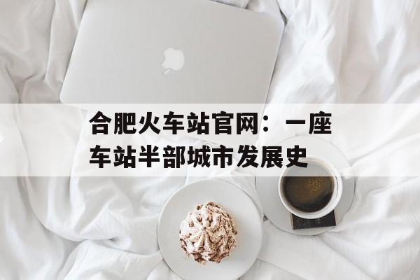 合肥火车站官网：一座车站半部城市发展史-第1张图片-