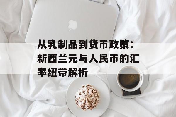 从乳制品到货币政策：新西兰元与人民币的汇率纽带解析-第1张图片-