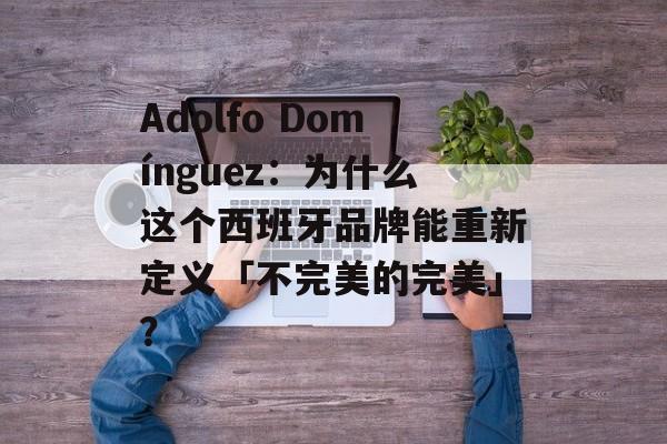 Adolfo Domínguez：为什么这个西班牙品牌能重新定义「不完美的完美」？-第1张图片-